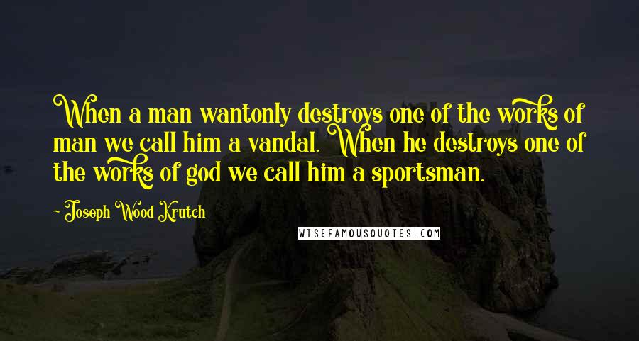 Joseph Wood Krutch Quotes: When a man wantonly destroys one of the works of man we call him a vandal. When he destroys one of the works of god we call him a sportsman.