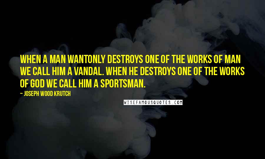 Joseph Wood Krutch Quotes: When a man wantonly destroys one of the works of man we call him a vandal. When he destroys one of the works of god we call him a sportsman.