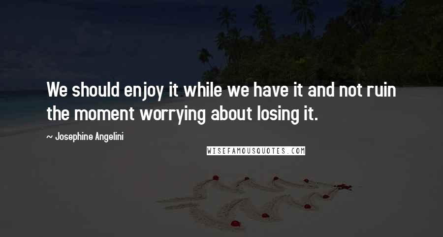 Josephine Angelini Quotes: We should enjoy it while we have it and not ruin the moment worrying about losing it.