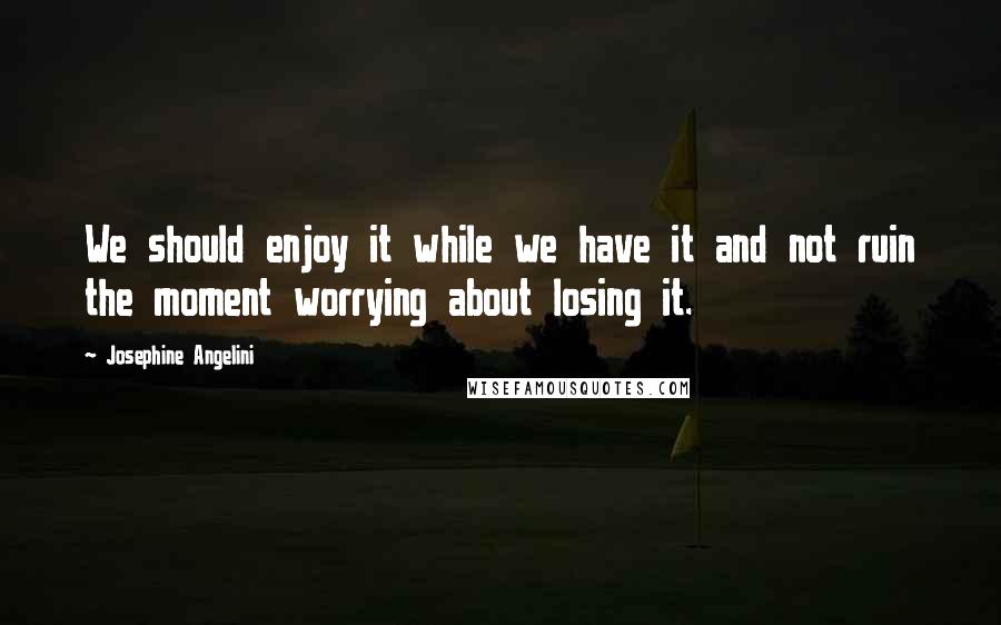 Josephine Angelini Quotes: We should enjoy it while we have it and not ruin the moment worrying about losing it.