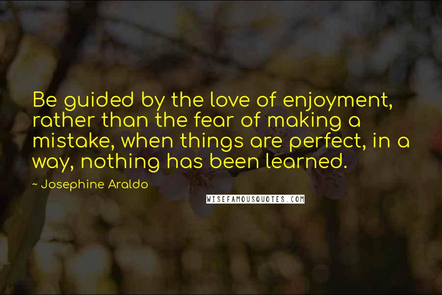 Josephine Araldo Quotes: Be guided by the love of enjoyment, rather than the fear of making a mistake, when things are perfect, in a way, nothing has been learned.