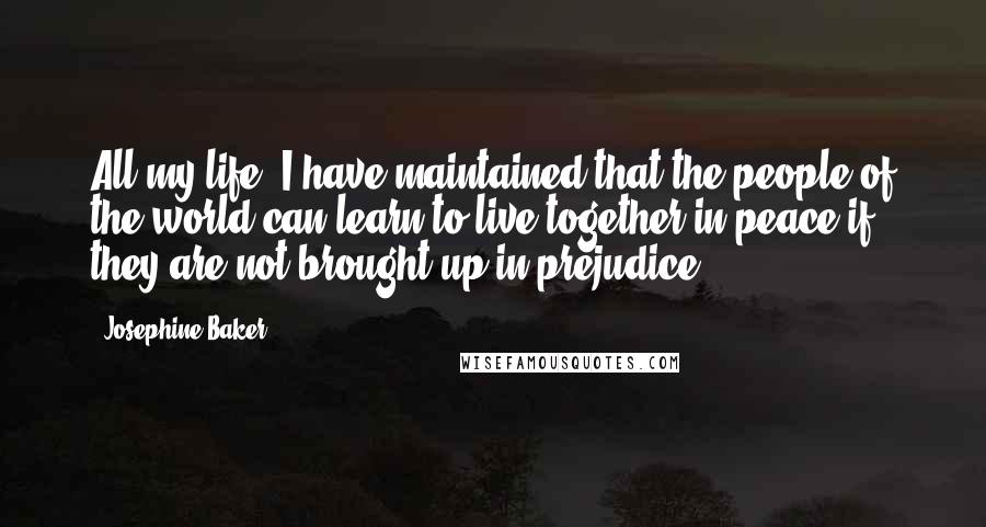 Josephine Baker Quotes: All my life, I have maintained that the people of the world can learn to live together in peace if they are not brought up in prejudice.