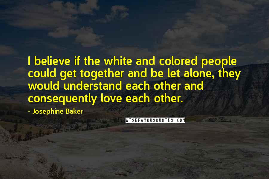 Josephine Baker Quotes: I believe if the white and colored people could get together and be let alone, they would understand each other and consequently love each other.