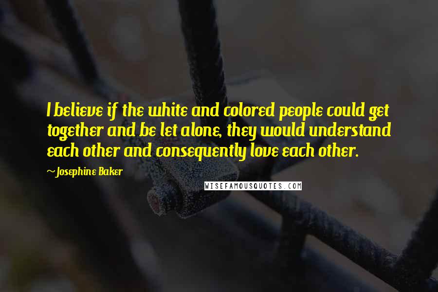 Josephine Baker Quotes: I believe if the white and colored people could get together and be let alone, they would understand each other and consequently love each other.