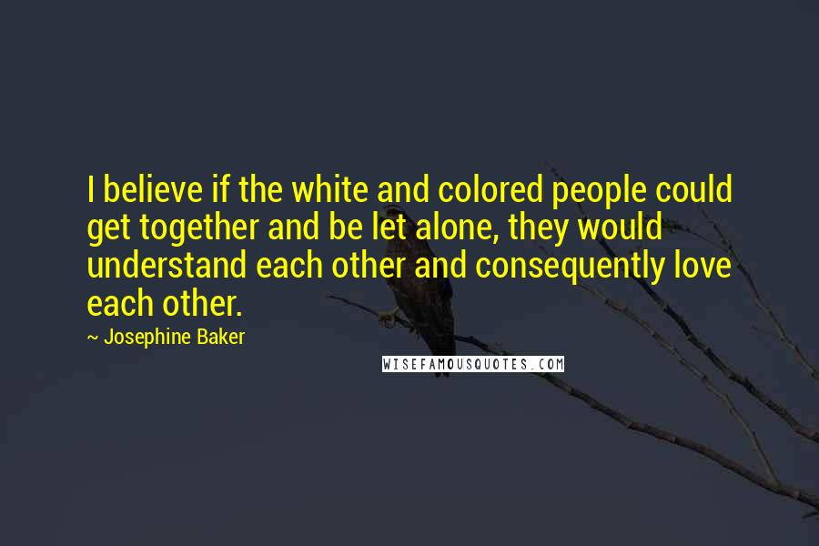 Josephine Baker Quotes: I believe if the white and colored people could get together and be let alone, they would understand each other and consequently love each other.