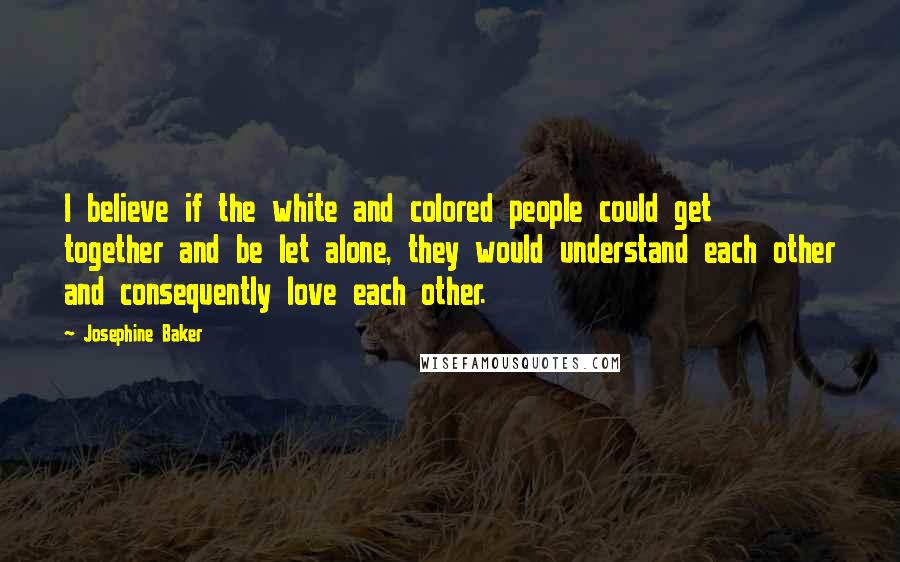 Josephine Baker Quotes: I believe if the white and colored people could get together and be let alone, they would understand each other and consequently love each other.