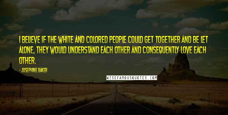 Josephine Baker Quotes: I believe if the white and colored people could get together and be let alone, they would understand each other and consequently love each other.