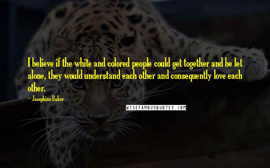 Josephine Baker Quotes: I believe if the white and colored people could get together and be let alone, they would understand each other and consequently love each other.