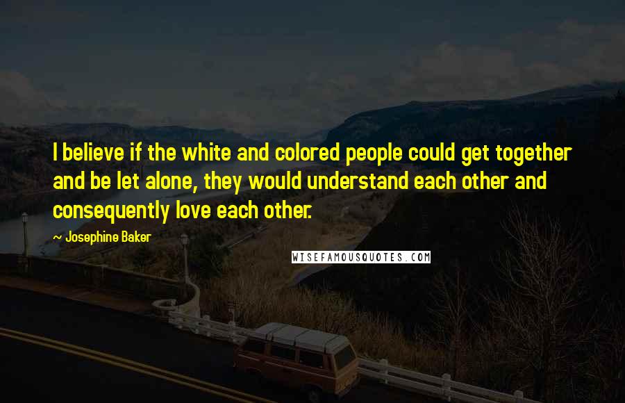 Josephine Baker Quotes: I believe if the white and colored people could get together and be let alone, they would understand each other and consequently love each other.