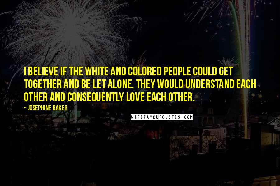 Josephine Baker Quotes: I believe if the white and colored people could get together and be let alone, they would understand each other and consequently love each other.