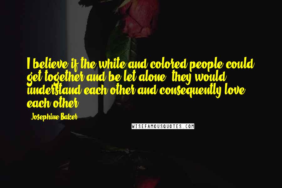 Josephine Baker Quotes: I believe if the white and colored people could get together and be let alone, they would understand each other and consequently love each other.