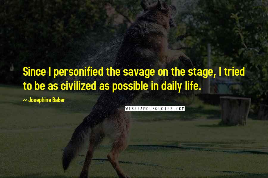 Josephine Baker Quotes: Since I personified the savage on the stage, I tried to be as civilized as possible in daily life.
