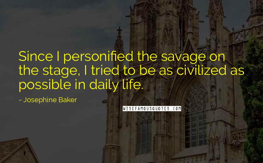Josephine Baker Quotes: Since I personified the savage on the stage, I tried to be as civilized as possible in daily life.