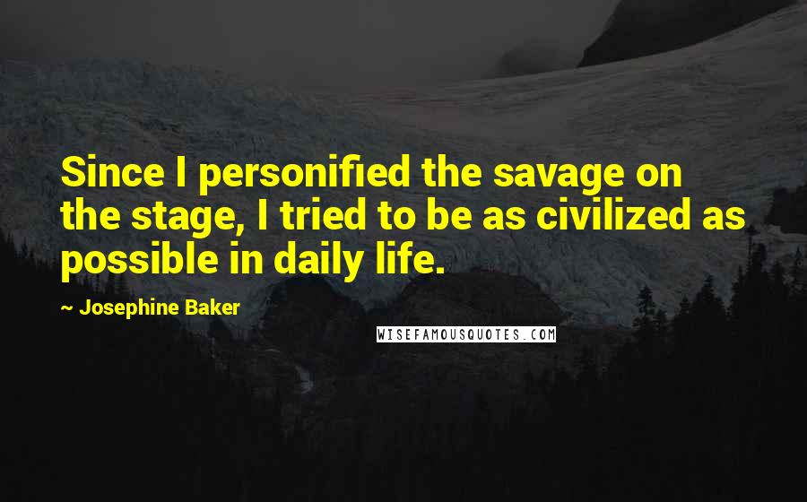 Josephine Baker Quotes: Since I personified the savage on the stage, I tried to be as civilized as possible in daily life.