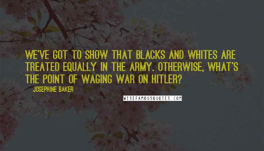 Josephine Baker Quotes: We've got to show that blacks and whites are treated equally in the army. Otherwise, what's the point of waging war on Hitler?