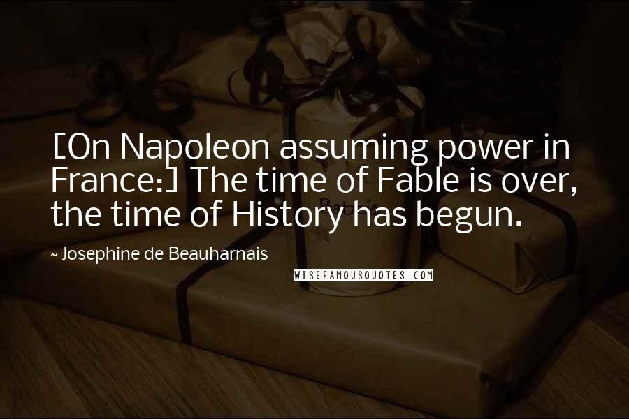 Josephine De Beauharnais Quotes: [On Napoleon assuming power in France:] The time of Fable is over, the time of History has begun.