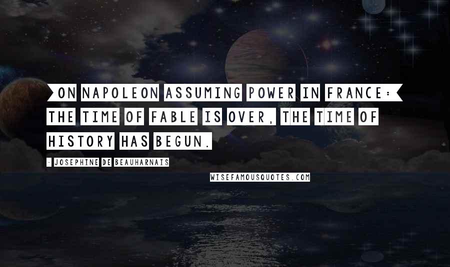 Josephine De Beauharnais Quotes: [On Napoleon assuming power in France:] The time of Fable is over, the time of History has begun.