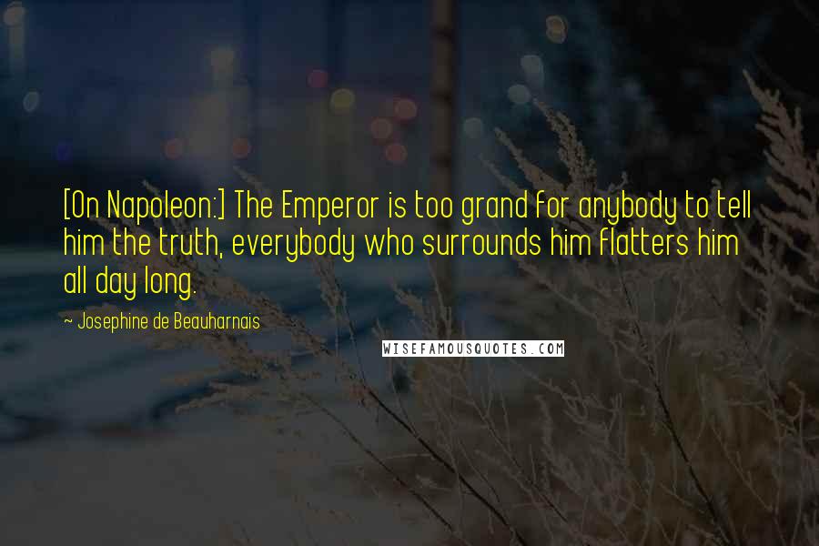 Josephine De Beauharnais Quotes: [On Napoleon:] The Emperor is too grand for anybody to tell him the truth, everybody who surrounds him flatters him all day long.