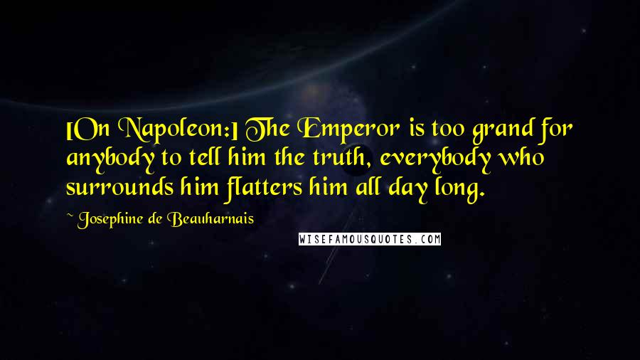 Josephine De Beauharnais Quotes: [On Napoleon:] The Emperor is too grand for anybody to tell him the truth, everybody who surrounds him flatters him all day long.