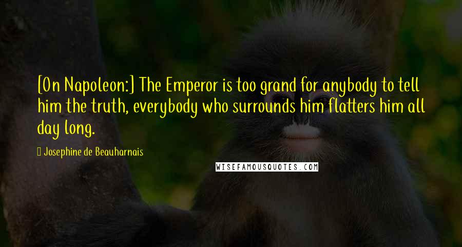 Josephine De Beauharnais Quotes: [On Napoleon:] The Emperor is too grand for anybody to tell him the truth, everybody who surrounds him flatters him all day long.