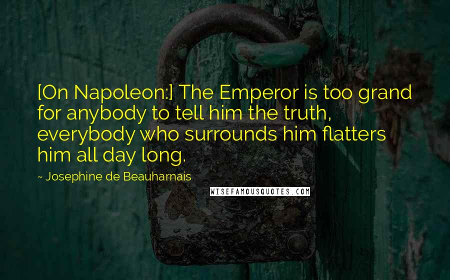 Josephine De Beauharnais Quotes: [On Napoleon:] The Emperor is too grand for anybody to tell him the truth, everybody who surrounds him flatters him all day long.