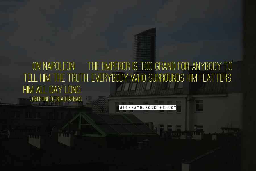 Josephine De Beauharnais Quotes: [On Napoleon:] The Emperor is too grand for anybody to tell him the truth, everybody who surrounds him flatters him all day long.