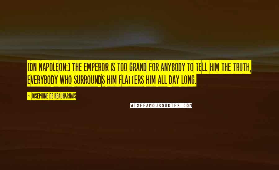 Josephine De Beauharnais Quotes: [On Napoleon:] The Emperor is too grand for anybody to tell him the truth, everybody who surrounds him flatters him all day long.