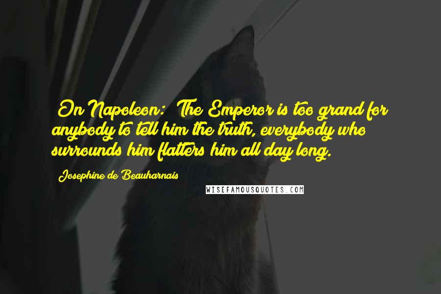 Josephine De Beauharnais Quotes: [On Napoleon:] The Emperor is too grand for anybody to tell him the truth, everybody who surrounds him flatters him all day long.