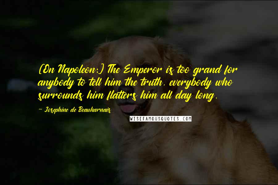 Josephine De Beauharnais Quotes: [On Napoleon:] The Emperor is too grand for anybody to tell him the truth, everybody who surrounds him flatters him all day long.