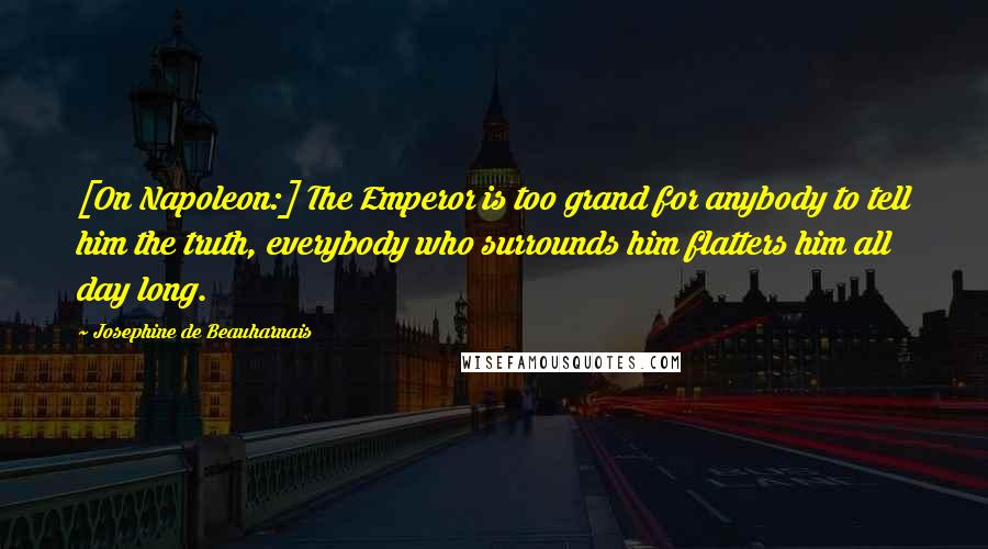 Josephine De Beauharnais Quotes: [On Napoleon:] The Emperor is too grand for anybody to tell him the truth, everybody who surrounds him flatters him all day long.
