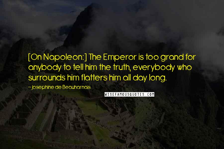 Josephine De Beauharnais Quotes: [On Napoleon:] The Emperor is too grand for anybody to tell him the truth, everybody who surrounds him flatters him all day long.