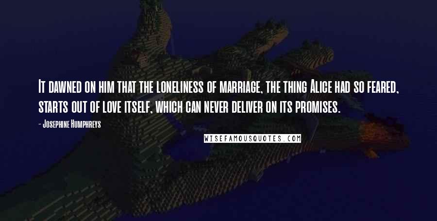 Josephine Humphreys Quotes: It dawned on him that the loneliness of marriage, the thing Alice had so feared, starts out of love itself, which can never deliver on its promises.