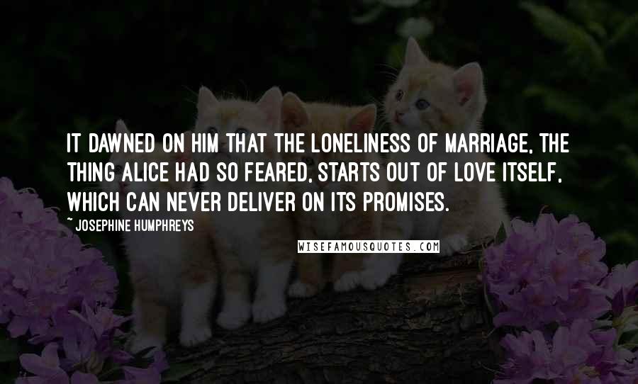 Josephine Humphreys Quotes: It dawned on him that the loneliness of marriage, the thing Alice had so feared, starts out of love itself, which can never deliver on its promises.