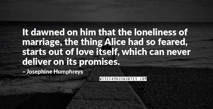 Josephine Humphreys Quotes: It dawned on him that the loneliness of marriage, the thing Alice had so feared, starts out of love itself, which can never deliver on its promises.