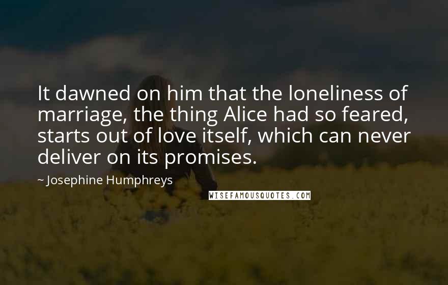 Josephine Humphreys Quotes: It dawned on him that the loneliness of marriage, the thing Alice had so feared, starts out of love itself, which can never deliver on its promises.