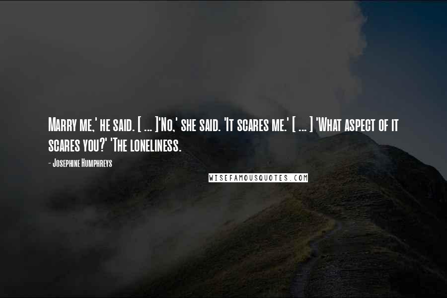 Josephine Humphreys Quotes: Marry me,' he said. [ ... ]'No,' she said. 'It scares me.' [ ... ] 'What aspect of it scares you?' 'The loneliness.