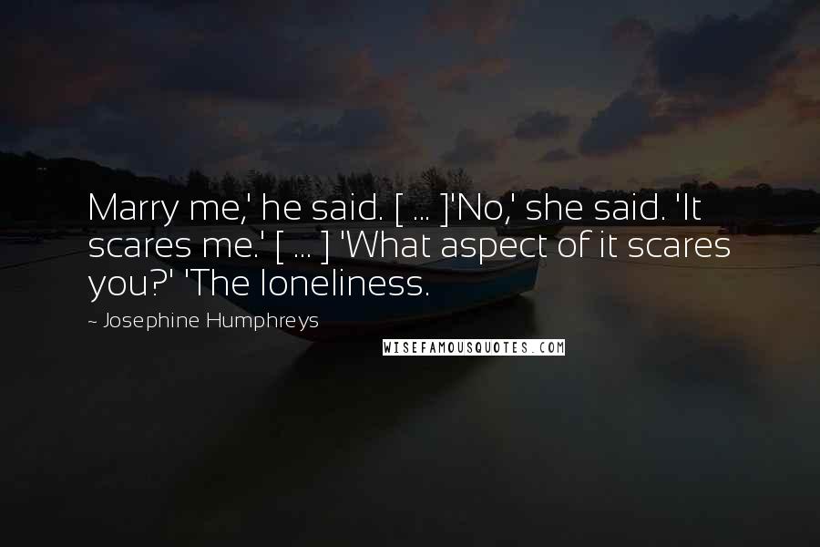 Josephine Humphreys Quotes: Marry me,' he said. [ ... ]'No,' she said. 'It scares me.' [ ... ] 'What aspect of it scares you?' 'The loneliness.