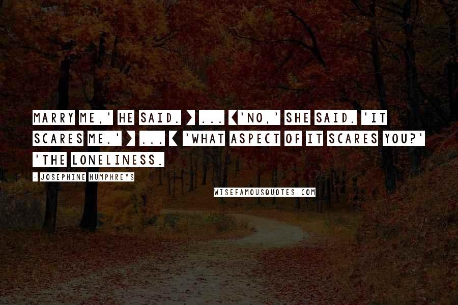 Josephine Humphreys Quotes: Marry me,' he said. [ ... ]'No,' she said. 'It scares me.' [ ... ] 'What aspect of it scares you?' 'The loneliness.