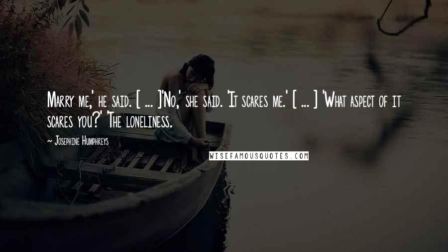 Josephine Humphreys Quotes: Marry me,' he said. [ ... ]'No,' she said. 'It scares me.' [ ... ] 'What aspect of it scares you?' 'The loneliness.