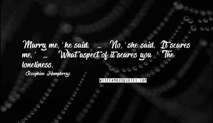 Josephine Humphreys Quotes: Marry me,' he said. [ ... ]'No,' she said. 'It scares me.' [ ... ] 'What aspect of it scares you?' 'The loneliness.