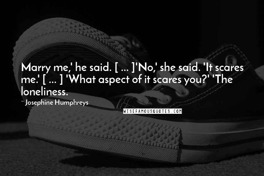 Josephine Humphreys Quotes: Marry me,' he said. [ ... ]'No,' she said. 'It scares me.' [ ... ] 'What aspect of it scares you?' 'The loneliness.