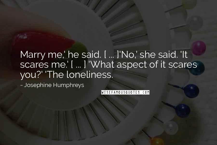 Josephine Humphreys Quotes: Marry me,' he said. [ ... ]'No,' she said. 'It scares me.' [ ... ] 'What aspect of it scares you?' 'The loneliness.