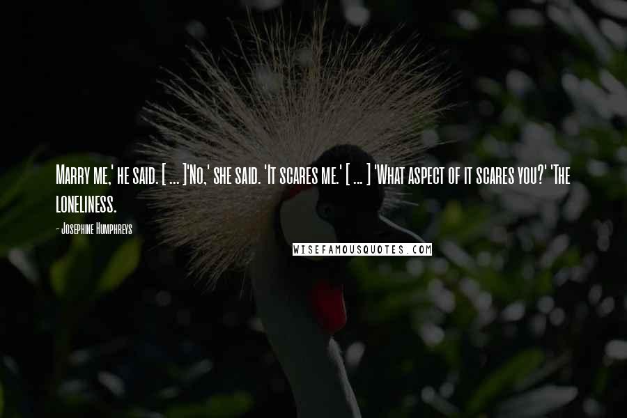 Josephine Humphreys Quotes: Marry me,' he said. [ ... ]'No,' she said. 'It scares me.' [ ... ] 'What aspect of it scares you?' 'The loneliness.