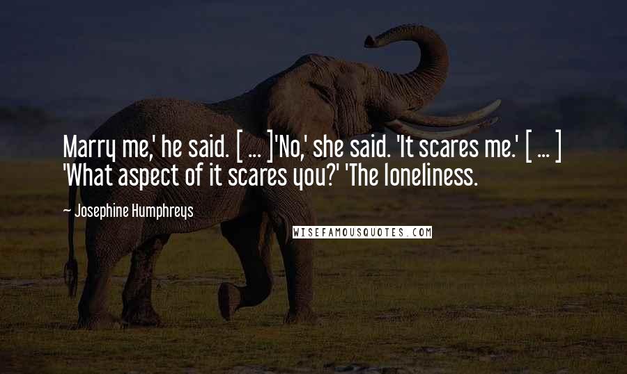 Josephine Humphreys Quotes: Marry me,' he said. [ ... ]'No,' she said. 'It scares me.' [ ... ] 'What aspect of it scares you?' 'The loneliness.