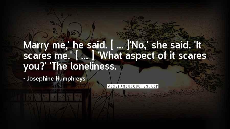 Josephine Humphreys Quotes: Marry me,' he said. [ ... ]'No,' she said. 'It scares me.' [ ... ] 'What aspect of it scares you?' 'The loneliness.