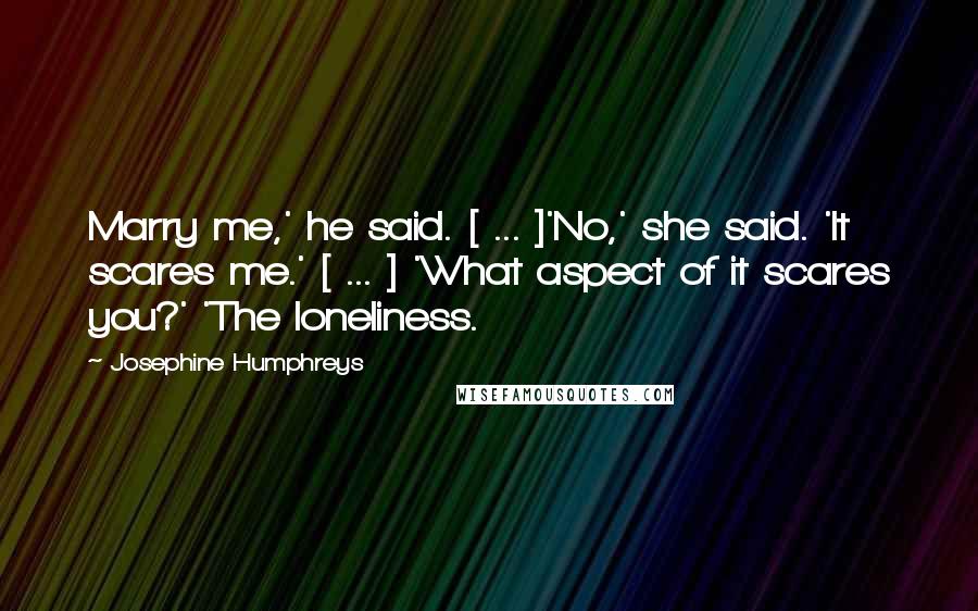 Josephine Humphreys Quotes: Marry me,' he said. [ ... ]'No,' she said. 'It scares me.' [ ... ] 'What aspect of it scares you?' 'The loneliness.