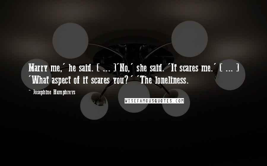 Josephine Humphreys Quotes: Marry me,' he said. [ ... ]'No,' she said. 'It scares me.' [ ... ] 'What aspect of it scares you?' 'The loneliness.