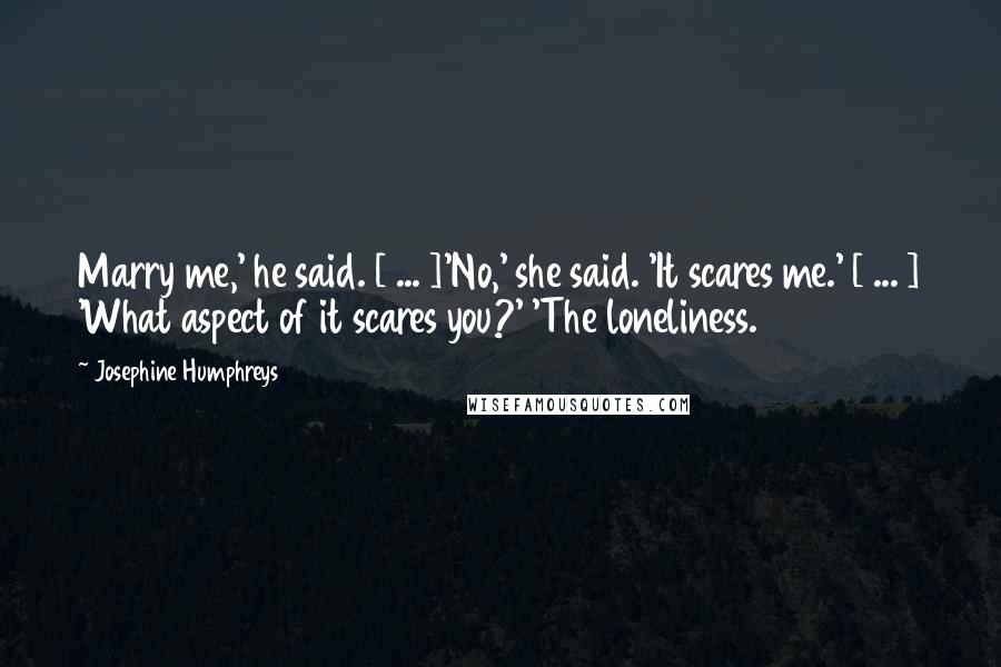 Josephine Humphreys Quotes: Marry me,' he said. [ ... ]'No,' she said. 'It scares me.' [ ... ] 'What aspect of it scares you?' 'The loneliness.