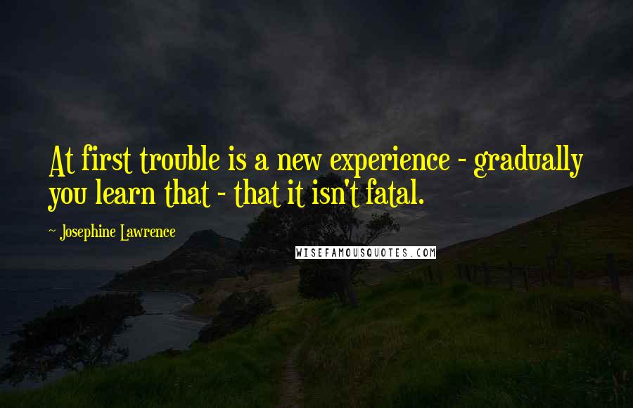 Josephine Lawrence Quotes: At first trouble is a new experience - gradually you learn that - that it isn't fatal.