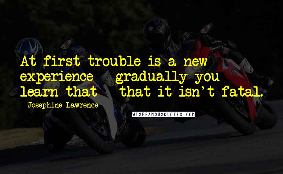 Josephine Lawrence Quotes: At first trouble is a new experience - gradually you learn that - that it isn't fatal.